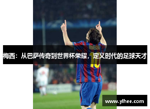 梅西：从巴萨传奇到世界杯荣耀，定义时代的足球天才