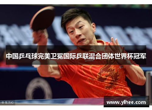 中国乒乓球完美卫冕国际乒联混合团体世界杯冠军