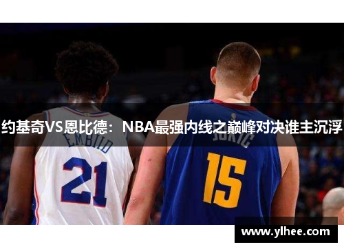 约基奇VS恩比德:NBA最强内线之巅峰对决谁主沉浮 约基奇VS恩比德:NBA最强内线之巅峰对决谁主沉浮