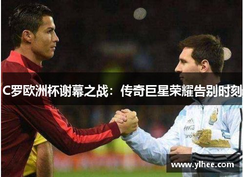 C罗欧洲杯谢幕之战：传奇巨星荣耀告别时刻