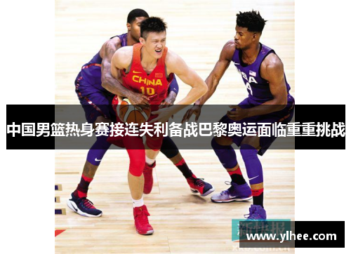 中国男篮热身赛接连失利备战巴黎奥运面临重重挑战