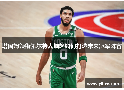 塔图姆领衔凯尔特人崛起如何打造未来冠军阵容