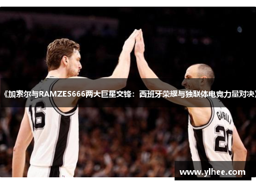 《加索尔与RAMZES666两大巨星交锋：西班牙荣耀与独联体电竞力量对决》