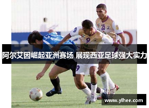 阿尔艾因崛起亚洲赛场 展现西亚足球强大实力 阿尔艾因崛起亚洲赛场 展现西亚足球强大实力