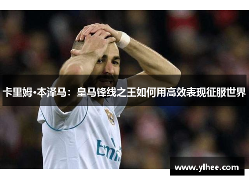 卡里姆·本泽马:皇马锋线之王如何用高效表现征服世界 卡里姆·本泽马:皇马锋线之王如何用高效表现征服世界