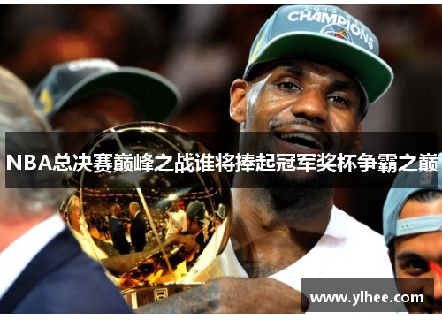 NBA总决赛巅峰之战谁将捧起冠军奖杯争霸之巅
