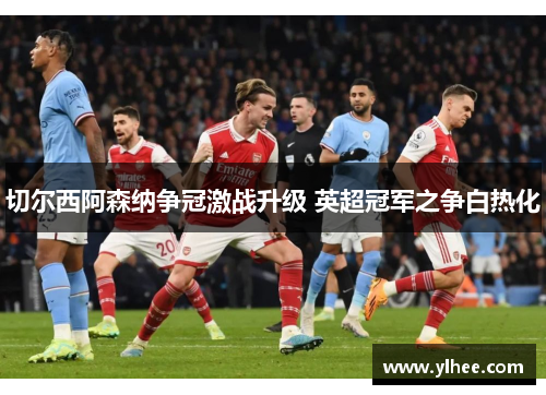 切尔西阿森纳争冠激战升级 英超冠军之争白热化 切尔西阿森纳争冠激战升级 英超冠军之争白热化