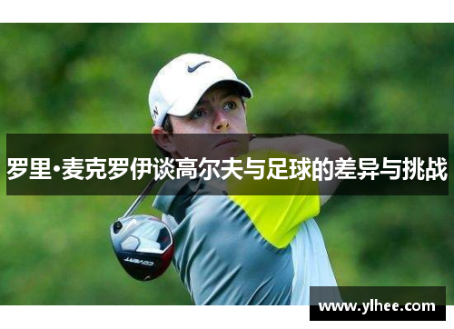 罗里·麦克罗伊谈高尔夫与足球的差异与挑战 罗里·麦克罗伊谈高尔夫与足球的差异与挑战
