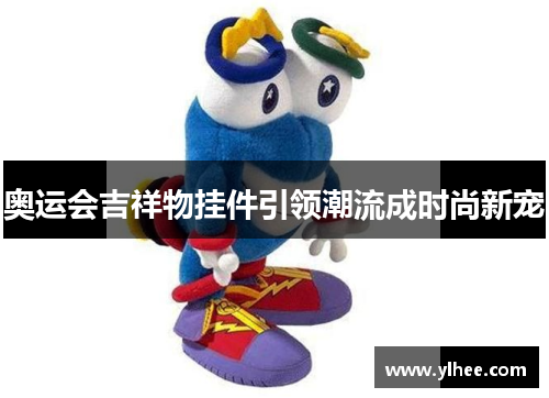 奥运会吉祥物挂件引领潮流成时尚新宠 奥运会吉祥物挂件引领潮流成时尚新宠