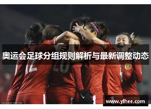 奥运会足球分组规则解析与最新调整动态 奥运会足球分组规则解析与最新调整动态