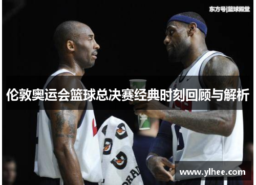 伦敦奥运会篮球总决赛经典时刻回顾与解析